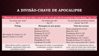 A DIVISÃO-CHAVE DE APOCALIPSE
“Escreve, pois, as coisas que viste, e as que são, e as que hão de acontecer depois destas.” Ap 1.19
“As coisas que viste”
Ap 1
“As coisas que são”
Ap 2-3
“As que hão de acontecer depois
destas” Ap 4-22
Prólogo Mensagem ás sete igrejas Visão dos eventos
Revelação de Cristo (1.1-3)
Quem é Jesus (1.13-18)
Éfeso (2.1-7)
Esmirna (2.8-11)
Pérgamo (2.12-17)
Tiátira (2.18-29)
Sardes (3.1-6)
Filadélfia (3.7-13)
Laodiceia (3.14-22)
Trono celestial (4.1-5,14)
Selos (6.1-8.5)
Trombetas (8.6-11.19)
Sinais (12.1-4-14.20)
Taças/flagelos (15.1-16.21)
Triunfo de Deus (17.1-20.15)
Novo céu e nova terra (21.1-22.5)
Maravilhoso perfil a respeito da
Trindade, apontando Cristo como
autoridade central.
Mensagens de ordem, recomendação,
condenação, correção e desafio às
igrejas.
Três séries de julgamentos sobre a
terra, reino de Cristo, Sua vitória final
e a criação de novos céus e nova terra.
 