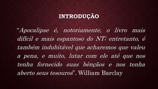 INTRODUÇÃO
“Apocalipse é, notoriamente, o livro mais
difícil e mais espantoso do NT; entretanto, é
também indubitável que acharemos que valeu
a pena, e muito, lutar com ele até que nos
tenha fornecido suas bênçãos e nos tenha
aberto seus tesouros”. William Barclay
 
