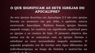 O QUE SIGNIFICAM AS SETE IGREJAS DO
APOCALIPSE?
As sete igrejas descritas em Apocalipse 2-3 são sete igrejas
literais no momento em que João, o apóstolo, estava
escrevendo Apocalipse. Embora fossem igrejas literais
naquele tempo, há também um significado espiritual para
as igrejas e os crentes de hoje. O primeiro objetivo das
cartas era de se comunicar com as igrejas literais e
satisfazer as suas necessidades naquele momento. O
segundo propósito era de revelar sete tipos diferentes de
indivíduos/igrejas ao longo da história e instruí-los na
 