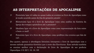 AS INTERPRETAÇÕES DE APOCALIPSE
1) Preterista (que vê todos ou quase todos os eventos no livro de Apocalipse como
já tendo ocorrido antes do fim do primeiro século)
2) Historicista (que vê o livro de Apocalipse como uma análise da história da
Igreja dos tempos apóstolicos até o presente)
3) Idealista (que vê o livro de Apocalipse como uma representação da luta entre
o bem e o mal)
4) Futurista (que vê o livro de Apocalipse como profético dos eventos que hão de
vir).
Dos quatro, apenas a abordagem futurista interpreta o livro de Apocalipse com o
mesmo método gramático-histórico que o resto das Escrituras. Esse método também
se encaixa melhor com a declaração do livro de Apocalipse de ser profecia
(Apocalipse 1:3; 22:7, 10, 18, 19)
 