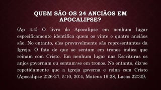 QUEM SÃO OS 24 ANCIÃOS EM
APOCALIPSE?
(Ap 4.4) O livro do Apocalipse em nenhum lugar
especificamente identifica quem os vinte e quatro anciãos
são. No entanto, eles provavelmente são representantes da
Igreja. O fato de que se sentam em tronos indica que
reinam com Cristo. Em nenhum lugar nas Escrituras os
anjos governam ou sentam-se em tronos. No entanto, diz-se
repetidamente que a igreja governa e reina com Cristo
(Apocalipse 2:26-27, 5:10, 20:4, Mateus 19:28, Lucas 22:30).
 