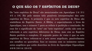 O QUE SÃO OS 7 ESPÍRITOS DE DEUS?
Os "sete espíritos de Deus" são mencionados em Apocalipse 1:4; 3:1;
4:5 e 5:6. Há pelo menos três possíveis interpretações dos sete
espíritos de Deus. A primeira é que os sete espíritos de Deus são
simbólicos do Espírito Santo. A Bíblia, e especialmente o livro do
Apocalipse, usa o número 7 para se referir à perfeição e conclusão. Se
esse for o significado de "sete" em "sete espíritos", então não está se
referindo a sete espíritos diferentes de Deus, mas sim ao Espírito
Santo perfeito e completo. O segundo ponto de vista é que os sete
espíritos de Deus referem-se a sete seres angelicais, possivelmente
aos serafins ou querubins. Isso se encaixa com os inúmeros outros
seres angélicos que estão descritos no livro do Apocalipse (Apocalipse
4:6-9; 5:6-14; 19:4-5).
 
