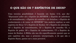 O QUE SÃO OS 7 ESPÍRITOS DE DEUS?
Uma terceira possibilidade é baseada em Isaías 11:2, que diz:
"Repousará sobre ele o Espírito do SENHOR, o Espírito de sabedoria
e de entendimento, o Espírito de conselho e de fortaleza, o Espírito de
conhecimento e de temor do SENHOR." Isto poderia explicar os sete
espíritos de Deus: (1) o Espírito do Senhor, (2) o Espírito de sabedoria,
(3) o Espírito de entendimento, (4) o Espírito de conselho (5), o
Espírito de poder, (6) o Espírito de conhecimento, (7) o Espírito de
temor do Senhor. A Bíblia não nos diz especificamente quem/o que os
sete espíritos são, mas a primeira interpretação, a de que são o
Espírito Santo, parece ser a mais provável.
 