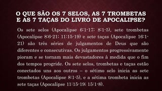 O QUE SÃO OS 7 SELOS, AS 7 TROMBETAS
E AS 7 TAÇAS DO LIVRO DE APOCALIPSE?
Os sete selos (Apocalipse 6:1-17; 8:1-5), sete trombetas
(Apocalipse 8:6-21; 11:15-19) e sete taças (Apocalipse 16:1-
21) são três séries de julgamentos de Deus que são
diferentes e consecutivas. Os julgamentos progressivamente
pioram e se tornam mais devastadores à medida que o fim
dos tempos progride. Os sete selos, trombetas e taças estão
conectados uns aos outros – o sétimo selo inicia as sete
trombetas (Apocalipse 8:1-5), e a sétima trombeta inicia as
sete taças (Apocalipse 11:15-19; 15:1-8).
 