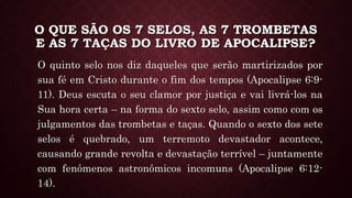 O QUE SÃO OS 7 SELOS, AS 7 TROMBETAS
E AS 7 TAÇAS DO LIVRO DE APOCALIPSE?
O quinto selo nos diz daqueles que serão martirizados por
sua fé em Cristo durante o fim dos tempos (Apocalipse 6:9-
11). Deus escuta o seu clamor por justiça e vai livrá-los na
Sua hora certa – na forma do sexto selo, assim como com os
julgamentos das trombetas e taças. Quando o sexto dos sete
selos é quebrado, um terremoto devastador acontece,
causando grande revolta e devastação terrível – juntamente
com fenômenos astronômicos incomuns (Apocalipse 6:12-
14).
 