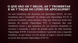 O QUE SÃO OS 7 SELOS, AS 7 TROMBETAS
E AS 7 TAÇAS DO LIVRO DE APOCALIPSE?
As sete trombetas são descritas em Apocalipse 8:6-21. As sete
trombetas são o “conteúdo” do sétimo selo (Apocalipse 8:1-5). A
primeira trombeta causa granizo e fogo que destroem muito das
plantas do mundo (Apocalipse 8:7). A segunda das sete
trombetas causa o que aparenta ser um meteoro atingindo os
oceanos e causando a morte de grande parte da vida marinha
(Apocalipse 8:8-9). A terceira trombeta é parecida com a segunda
trombeta, só que dessa vez ela atinge os lagos e rios do mundo,
ao invés dos oceanos (Apocalipse 8:10-11).
 