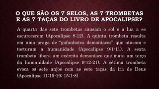 O QUE SÃO OS 7 SELOS, AS 7 TROMBETAS
E AS 7 TAÇAS DO LIVRO DE APOCALIPSE?
A quarta das sete trombetas causam o sol e a lua a se
escurecerem (Apocalipse 8:12). A quinta trombeta resulta
em uma praga de “gafanhotos demoníacos” que atacam e
torturam a humanidade (Apocalipse 9:1-11). A sexta
trombeta libera um exército demoníaco que mata um terço
da humanidade (Apocalipse 9:12-21). A sétima trombeta
evoca os sete anjos com as sete taças da ira de Deus
(Apocalipse 11:15-19; 15:1-8)
 