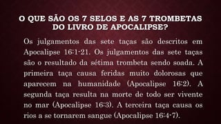 O QUE SÃO OS 7 SELOS E AS 7 TROMBETAS
DO LIVRO DE APOCALIPSE?
Os julgamentos das sete taças são descritos em
Apocalipse 16:1-21. Os julgamentos das sete taças
são o resultado da sétima trombeta sendo soada. A
primeira taça causa feridas muito dolorosas que
aparecem na humanidade (Apocalipse 16:2). A
segunda taça resulta na morte de todo ser vivente
no mar (Apocalipse 16:3). A terceira taça causa os
rios a se tornarem sangue (Apocalipse 16:4-7).
 