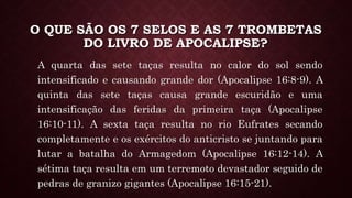 O QUE SÃO OS 7 SELOS E AS 7 TROMBETAS
DO LIVRO DE APOCALIPSE?
A quarta das sete taças resulta no calor do sol sendo
intensificado e causando grande dor (Apocalipse 16:8-9). A
quinta das sete taças causa grande escuridão e uma
intensificação das feridas da primeira taça (Apocalipse
16:10-11). A sexta taça resulta no rio Eufrates secando
completamente e os exércitos do anticristo se juntando para
lutar a batalha do Armagedom (Apocalipse 16:12-14). A
sétima taça resulta em um terremoto devastador seguido de
pedras de granizo gigantes (Apocalipse 16:15-21).
 