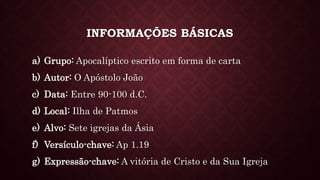 INFORMAÇÕES BÁSICAS
a) Grupo: Apocalíptico escrito em forma de carta
b) Autor: O Apóstolo João
c) Data: Entre 90-100 d.C.
d) Local: Ilha de Patmos
e) Alvo: Sete igrejas da Ásia
f) Versículo-chave: Ap 1.19
g) Expressão-chave: A vitória de Cristo e da Sua Igreja
 