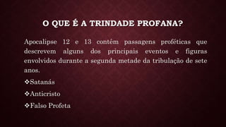 O QUE É A TRINDADE PROFANA?
Apocalipse 12 e 13 contêm passagens proféticas que
descrevem alguns dos principais eventos e figuras
envolvidos durante a segunda metade da tribulação de sete
anos.
Satanás
Anticristo
Falso Profeta
 
