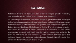 SATANÁS
Satanás é descrito em Apocalipse 12:3 como um "dragão, grande, vermelho,
com sete cabeças, dez chifres e, nas cabeças, sete diademas.
As sete cabeças simbolizam sete reinos malignos que Satanás tem usado por
toda a história em uma tentativa de impedir que o plano de Deus avançasse.
Cinco dos reinos já tinham vindo e ido quando João escreveu esta profecia -
Egito, Assíria, Babilônia, Medo-Pérsia e Grécia. Um reino estava no poder
nos dias de João - Roma. E o reino final será o do Anticristo. As sete coroas
representam um reino universal, e os dez chifres representam a divisão do
reino do Anticristo em dez sub-reinos, como também indicado pelos dez
dedos na imagem no sonho de Nabucodonosor (Daniel 2:41-43) e pelos dez
chifres na "terrível" besta em Daniel 7:7, 24.
 