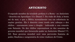 ANTICRISTO
O segundo membro da trindade profana é a Besta - ou Anticristo
- descrita em Apocalipse 13 e Daniel 7. Na visão de João, a besta
sai do mar, o que a Bíblia normalmente usa em referência às
nações gentias. Ele é descrito como tendo sete cabeças e dez
chifres - exatamente como o dragão - indicando a sua conexão
com Satanás. Os dez chifres representam os dez assentos do
governo mundial que fornecerão poder ao Anticristo (Daniel 7:7,
24). Esse governo mundial será uma perversão faminta de
poder, blasfema e sanguinária do reino vindouro de Cristo.
 