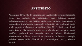 ANTICRISTO
Apocalipse 13:3, 12 e 14 indicam que o Anticristo será mortalmente
ferido na metade da tribulação, mas Satanás sanará
milagrosamente a sua ferida. Após este milagre enganador, o
mundo ficará totalmente encantado pelo Anticristo e adorará tanto
a ele quanto a Satanás (Apocalipse 13:4-5). O Anticristo ficará
mais forte e, dispensando toda pretensão de ser um governante
pacífico, quebrará seu tratado com os judeus, blasfemará
abertamente a Deus, atacará os santos e profanará o templo
judaico reconstruído (Daniel 9:27, Apocalipse 13:4-7, Mateus
24:15).
 
