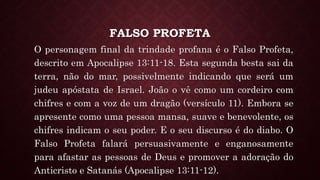FALSO PROFETA
O personagem final da trindade profana é o Falso Profeta,
descrito em Apocalipse 13:11-18. Esta segunda besta sai da
terra, não do mar, possivelmente indicando que será um
judeu apóstata de Israel. João o vê como um cordeiro com
chifres e com a voz de um dragão (versículo 11). Embora se
apresente como uma pessoa mansa, suave e benevolente, os
chifres indicam o seu poder. E o seu discurso é do diabo. O
Falso Profeta falará persuasivamente e enganosamente
para afastar as pessoas de Deus e promover a adoração do
Anticristo e Satanás (Apocalipse 13:11-12).
 