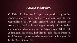 FALSO PROFETA
O Falso Profeta será capaz de produzir grandes
sinais e maravilhas, inclusive chamar fogo do céu
(Apocalipse 13:13). Ele erguerá uma imagem do
Anticristo, dará vida à imagem e exigirá que todas
as pessoas adorem a imagem (Apocalipse 13:14-15).
A imagem da besta, habilitada pelo Falso Profeta,
fará "morrer quantos não adorassem a imagem da
besta" (versículo 15).
 