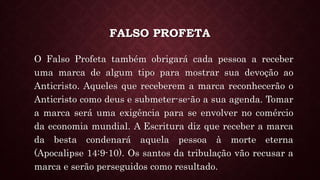 FALSO PROFETA
O Falso Profeta também obrigará cada pessoa a receber
uma marca de algum tipo para mostrar sua devoção ao
Anticristo. Aqueles que receberem a marca reconhecerão o
Anticristo como deus e submeter-se-ão a sua agenda. Tomar
a marca será uma exigência para se envolver no comércio
da economia mundial. A Escritura diz que receber a marca
da besta condenará aquela pessoa à morte eterna
(Apocalipse 14:9-10). Os santos da tribulação vão recusar a
marca e serão perseguidos como resultado.
 