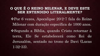 O QUE É O REINO MILENAR, E DEVE ESTE
SER ENTENDIDO LITERALMENTE?
Por 6 vezes, Apocalipse 20:2-7 fala do Reino
Milenar com duração específica de 1000 anos.
Segundo a Bíblia, quando Cristo retornar à
terra, Ele Se estabelecerá como Rei de
Jerusalém, sentado no trono de Davi (Lucas
1:32-33).
 