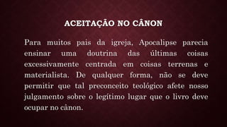 ACEITAÇÃO NO CÂNON
Para muitos pais da igreja, Apocalipse parecia
ensinar uma doutrina das últimas coisas
excessivamente centrada em coisas terrenas e
materialista. De qualquer forma, não se deve
permitir que tal preconceito teológico afete nosso
julgamento sobre o legítimo lugar que o livro deve
ocupar no cânon.
 