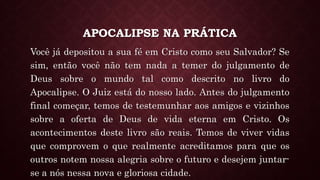 APOCALIPSE NA PRÁTICA
Você já depositou a sua fé em Cristo como seu Salvador? Se
sim, então você não tem nada a temer do julgamento de
Deus sobre o mundo tal como descrito no livro do
Apocalipse. O Juiz está do nosso lado. Antes do julgamento
final começar, temos de testemunhar aos amigos e vizinhos
sobre a oferta de Deus de vida eterna em Cristo. Os
acontecimentos deste livro são reais. Temos de viver vidas
que comprovem o que realmente acreditamos para que os
outros notem nossa alegria sobre o futuro e desejem juntar-
se a nós nessa nova e gloriosa cidade.
 