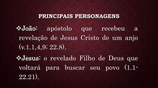 PRINCIPAIS PERSONAGENS
João: apóstolo que recebeu a
revelação de Jesus Cristo de um anjo
(v.1.1,4,9; 22.8).
Jesus: o revelado Filho de Deus que
voltará para buscar seu povo (1.1-
22.21).
 