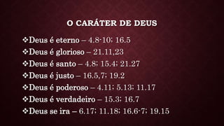 O CARÁTER DE DEUS
Deus é eterno – 4.8-10; 16.5
Deus é glorioso – 21.11,23
Deus é santo – 4.8; 15.4; 21.27
Deus é justo – 16.5,7; 19.2
Deus é poderoso – 4.11; 5.13; 11.17
Deus é verdadeiro – 15.3; 16.7
Deus se ira – 6.17; 11.18; 16.6-7; 19.15
 