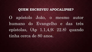 QUEM ESCREVEU APOCALIPSE?
O apóstolo João, o mesmo autor
humano do Evangelho e das três
epístolas, (Ap 1.1,4,9; 22.8) quando
tinha cerca de 80 anos.
 