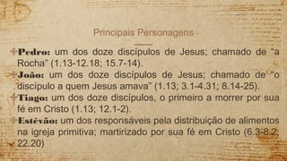 Principais Personagens
✣Pedro: um dos doze discípulos de Jesus; chamado de “a
Rocha” (1.13-12.18; 15.7-14).
✣João: um dos doze discípulos de Jesus; chamado de “o
discípulo a quem Jesus amava” (1.13; 3.1-4.31; 8.14-25).
✣Tiago: um dos doze discípulos, o primeiro a morrer por sua
fé em Cristo (1.13; 12.1-2).
✣Estêvão: um dos responsáveis pela distribuição de alimentos
na igreja primitiva; martirizado por sua fé em Cristo (6.3-8.2;
22.20)
 