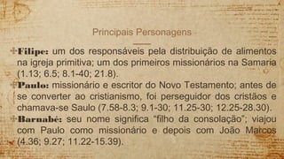 Principais Personagens
✣Filipe: um dos responsáveis pela distribuição de alimentos
na igreja primitiva; um dos primeiros missionários na Samaria
(1.13; 6.5; 8.1-40; 21.8).
✣Paulo: missionário e escritor do Novo Testamento; antes de
se converter ao cristianismo, foi perseguidor dos cristãos e
chamava-se Saulo (7.58-8.3; 9.1-30; 11.25-30; 12.25-28.30).
✣Barnabé: seu nome significa “filho da consolação”; viajou
com Paulo como missionário e depois com João Marcos
(4.36; 9.27; 11.22-15.39).
 