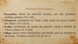 Principais Personagens
✣Cornélio: oficial do exército romano; um dos primeiros
cristãos gentios (10.1-48).
✣Timóteo: assistente de Paulo; mais tarde se tornou pastor
em Éfeso (16.1-20.4).
✣Lídia: vendedora de tecido de púrpura; cristã e anfitriã de
Paulo e Silas (16.13-40).
✣Silas: atuou como missionário; envolvido com os ministérios
de Paulo, Timóteo e Pedro (15.22-19.1)
 