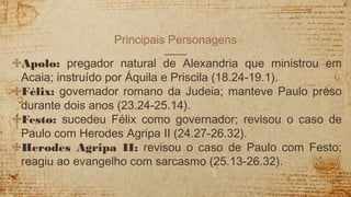 Principais Personagens
✣Apolo: pregador natural de Alexandria que ministrou em
Acaia; instruído por Áquila e Priscila (18.24-19.1).
✣Félix: governador romano da Judeia; manteve Paulo preso
durante dois anos (23.24-25.14).
✣Festo: sucedeu Félix como governador; revisou o caso de
Paulo com Herodes Agripa II (24.27-26.32).
✣Herodes Agripa II: revisou o caso de Paulo com Festo;
reagiu ao evangelho com sarcasmo (25.13-26.32).
 