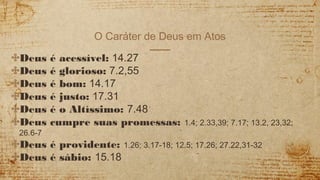 O Caráter de Deus em Atos
✣Deus é acessível: 14.27
✣Deus é glorioso: 7.2,55
✣Deus é bom: 14.17
✣Deus é justo: 17.31
✣Deus é o Altíssimo: 7.48
✣Deus cumpre suas promessas: 1.4; 2.33,39; 7.17; 13.2, 23,32;
26.6-7
✣Deus é providente: 1.26; 3.17-18; 12.5; 17.26; 27.22,31-32
✣Deus é sábio: 15.18
 