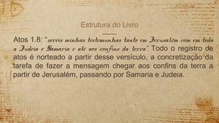 Estrutura do Livro
Atos 1.8: “sereis minhas testemunhas tanto em Jerusalém com em toda
a Judeia e Samaria e até aos confins da terra”. Todo o registro de
atos é norteado a partir desse versículo, a concretização da
tarefa de fazer a mensagem chegar aos confins da terra a
partir de Jerusalém, passando por Samaria e Judeia.
 