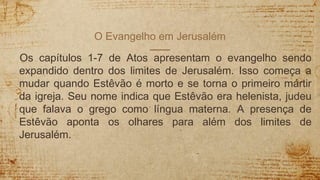 O Evangelho em Jerusalém
Os capítulos 1-7 de Atos apresentam o evangelho sendo
expandido dentro dos limites de Jerusalém. Isso começa a
mudar quando Estêvão é morto e se torna o primeiro mártir
da igreja. Seu nome indica que Estêvão era helenista, judeu
que falava o grego como língua materna. A presença de
Estêvão aponta os olhares para além dos limites de
Jerusalém.
 