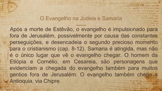 O Evangelho na Judeia e Samaria
Após a morte de Estêvão, o evangelho é impulsionado para
fora de Jerusalém, possivelmente por causa das constantes
perseguições, e desencadeia o segundo precioso momento
para o cristianismo (cap. 8-12). Samaria é atingida, mas não
é o único lugar que vê o evangelho chegar. O homem da
Etiópia e Cornélio, em Cesareia, são personagens que
evidenciam a chegada do evangelho também para muitos
gentios fora de Jerusalém. O evangelho também chega a
Antioquia, via Chipre.
 