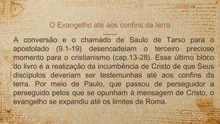 O Evangelho até aos confins da terra
A conversão e o chamado de Saulo de Tarso para o
apostolado (9.1-19) desencadeiam o terceiro precioso
momento para o cristianismo (cap.13-28). Esse último bloco
do livro é a realização da incumbência de Cristo de que Seus
discípulos deveriam ser testemunhas até aos confins da
terra. Por meio de Paulo, que passou de perseguidor a
perseguido pelos que se opunham à mensagem de Cristo, o
evangelho se expandiu até os limites de Roma.
 