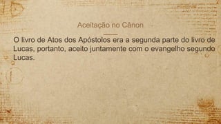 Aceitação no Cânon
O livro de Atos dos Apóstolos era a segunda parte do livro de
Lucas, portanto, aceito juntamente com o evangelho segundo
Lucas.
 