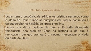 Contribuições de Atos
✣Lucas tem o propósito de edificar os cristãos narrando como
o plano de Deus, tendo se cumprido em Jesus, continuou a
se desenrolar na história da igreja primitiva.
✣Lucas nos dá a certeza de que a fé está alicerçada
firmemente nos atos de Deus na história e de que a
mensagem em que cremos é a mesma mensagem enviada
da parte de Deus.
 