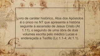 Livro de caráter histórico, Atos dos Apóstolos
é o único no NT que apresenta a história
seguinte à ascensão de Jesus Cristo (At
1.11), o segundo de uma obra de dois
volumes escrita pelo médico Lucas e
endereçada a Teófilo (Lc 1.1-4; At.1.1).
 