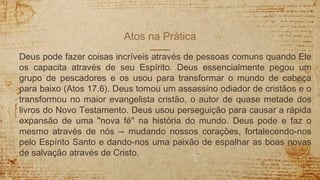 Atos na Prática
Deus pode fazer coisas incríveis através de pessoas comuns quando Ele
os capacita através de seu Espírito. Deus essencialmente pegou um
grupo de pescadores e os usou para transformar o mundo de cabeça
para baixo (Atos 17.6). Deus tomou um assassino odiador de cristãos e o
transformou no maior evangelista cristão, o autor de quase metade dos
livros do Novo Testamento. Deus usou perseguição para causar a rápida
expansão de uma "nova fé" na história do mundo. Deus pode e faz o
mesmo através de nós -- mudando nossos corações, fortalecendo-nos
pelo Espírito Santo e dando-nos uma paixão de espalhar as boas novas
de salvação através de Cristo.
 