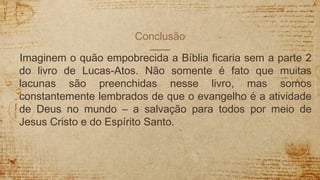 Conclusão
Imaginem o quão empobrecida a Bíblia ficaria sem a parte 2
do livro de Lucas-Atos. Não somente é fato que muitas
lacunas são preenchidas nesse livro, mas somos
constantemente lembrados de que o evangelho é a atividade
de Deus no mundo – a salvação para todos por meio de
Jesus Cristo e do Espírito Santo.
 