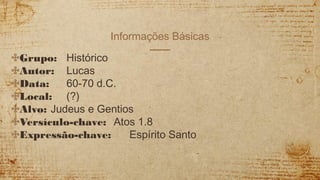 Informações Básicas
✣Grupo: Histórico
✣Autor: Lucas
✣Data: 60-70 d.C.
✣Local: (?)
✣Alvo: Judeus e Gentios
✣Versículo-chave: Atos 1.8
✣Expressão-chave: Espírito Santo
 