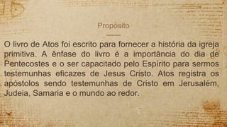 Propósito
O livro de Atos foi escrito para fornecer a história da igreja
primitiva. A ênfase do livro é a importância do dia de
Pentecostes e o ser capacitado pelo Espírito para sermos
testemunhas eficazes de Jesus Cristo. Atos registra os
apóstolos sendo testemunhas de Cristo em Jerusalém,
Judeia, Samaria e o mundo ao redor.
 