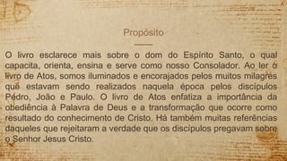 Propósito
O livro esclarece mais sobre o dom do Espírito Santo, o qual
capacita, orienta, ensina e serve como nosso Consolador. Ao ler o
livro de Atos, somos iluminados e encorajados pelos muitos milagres
que estavam sendo realizados naquela época pelos discípulos
Pedro, João e Paulo. O livro de Atos enfatiza a importância da
obediência à Palavra de Deus e a transformação que ocorre como
resultado do conhecimento de Cristo. Há também muitas referências
daqueles que rejeitaram a verdade que os discípulos pregavam sobre
o Senhor Jesus Cristo.
 
