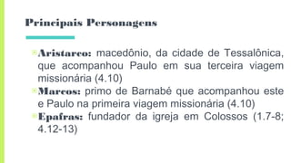 Principais Personagens
▣Aristarco: macedônio, da cidade de Tessalônica,
que acompanhou Paulo em sua terceira viagem
missionária (4.10)
▣Marcos: primo de Barnabé que acompanhou este
e Paulo na primeira viagem missionária (4.10)
▣Epafras: fundador da igreja em Colossos (1.7-8;
4.12-13)
 