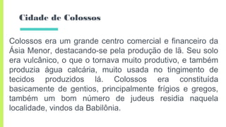 Cidade de Colossos
Colossos era um grande centro comercial e financeiro da
Ásia Menor, destacando-se pela produção de lã. Seu solo
era vulcânico, o que o tornava muito produtivo, e também
produzia água calcária, muito usada no tingimento de
tecidos produzidos lá. Colossos era constituída
basicamente de gentios, principalmente frígios e gregos,
também um bom número de judeus residia naquela
localidade, vindos da Babilônia.
 