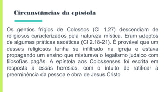 Circunstâncias da epístola
Os gentios frígios de Colossos (Cl 1.27) descendiam de
religiosos caracterizados pela natureza mística. Eram adeptos
de algumas práticas ascéticas (Cl 2.18-21). É provável que um
desses religiosos tenha se infiltrado na igreja e estava
propagando um ensino que misturava o legalismo judaico com
filosofias pagãs. A epístola aos Colossenses foi escrita em
resposta a essas heresias, com o intuito de ratificar a
preeminência da pessoa e obra de Jesus Cristo.
 