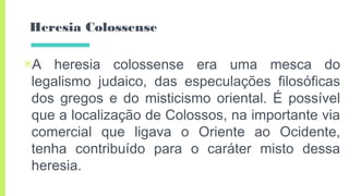 Heresia Colossense
▣A heresia colossense era uma mesca do
legalismo judaico, das especulações filosóficas
dos gregos e do misticismo oriental. É possível
que a localização de Colossos, na importante via
comercial que ligava o Oriente ao Ocidente,
tenha contribuído para o caráter misto dessa
heresia.
 