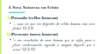 A Nova Natureza em Cristo
A)Passado (velho homem)
• “… uma vez que vos despistes do velho homem com seus
feitos” Cl 3.9
B)Presente (novo homem)
• “e vos revestistes do novo homem que se refaz para o
pleno conhecimento, segundo a imagem daquele que o
criou” Cl 3.10
 
