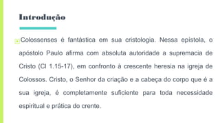 Introdução
▣Colossenses é fantástica em sua cristologia. Nessa epístola, o
apóstolo Paulo afirma com absoluta autoridade a supremacia de
Cristo (Cl 1.15-17), em confronto à crescente heresia na igreja de
Colossos. Cristo, o Senhor da criação e a cabeça do corpo que é a
sua igreja, é completamente suficiente para toda necessidade
espiritual e prática do crente.
 